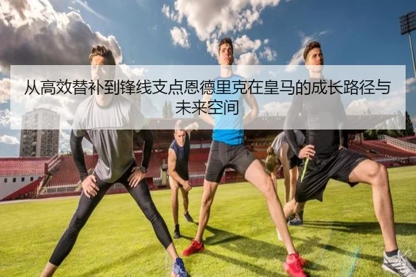 从高效替补到锋线支点恩德里克在皇马的成长路径与未来空间